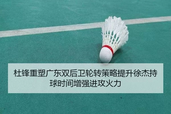 杜锋重塑广东双后卫轮转策略提升徐杰持球时间增强进攻火力